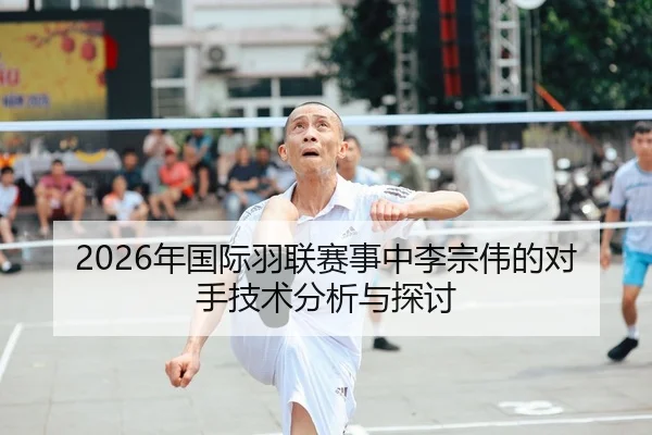 2026年国际羽联赛事中李宗伟的对手技术分析与探讨
