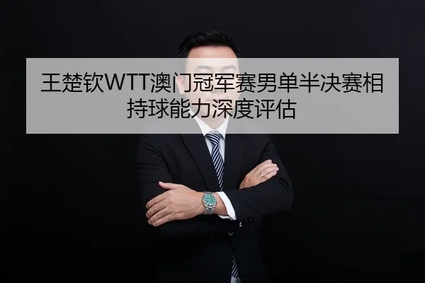 王楚钦WTT澳门冠军赛男单半决赛相持球能力深度评估
